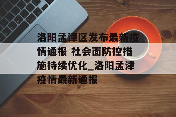 洛阳孟津区发布最新疫情通报 社会面防控措施持续优化_洛阳孟津疫情最新通报
