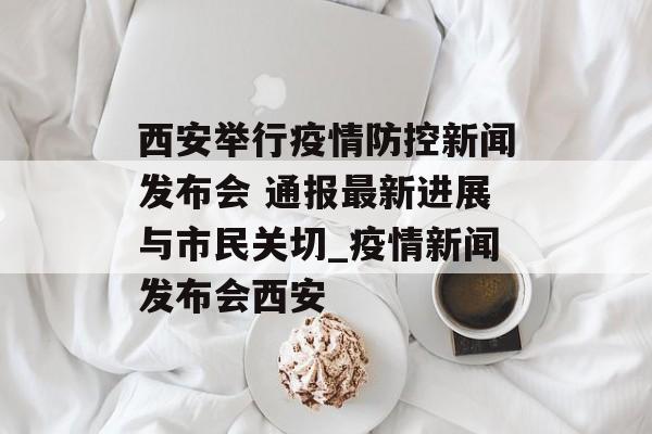 西安举行疫情防控新闻发布会 通报最新进展与市民关切_疫情新闻发布会西安