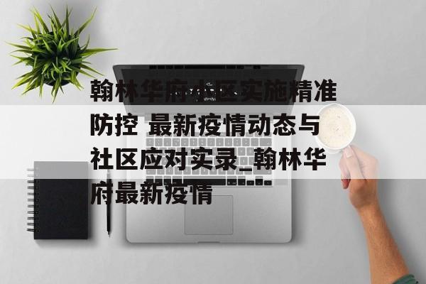 翰林华府小区实施精准防控 最新疫情动态与社区应对实录_翰林华府最新疫情