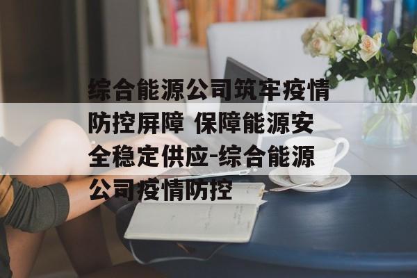 综合能源公司筑牢疫情防控屏障 保障能源安全稳定供应-综合能源公司疫情防控