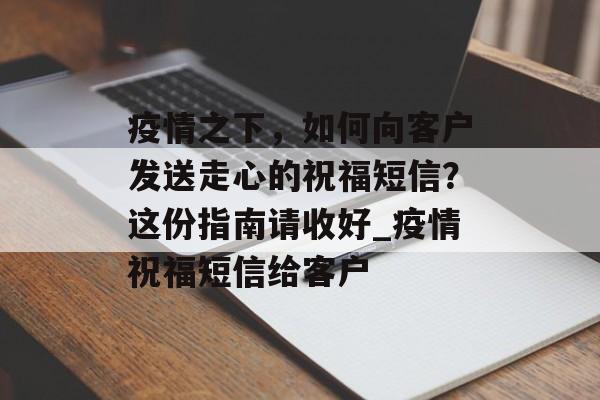 疫情之下，如何向客户发送走心的祝福短信？这份指南请收好_疫情祝福短信给客户
