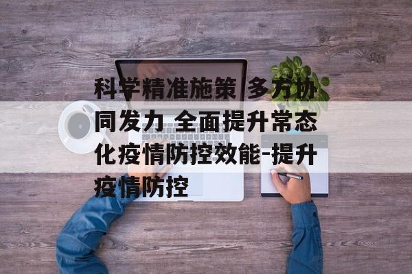 科学精准施策 多方协同发力 全面提升常态化疫情防控效能-提升疫情防控