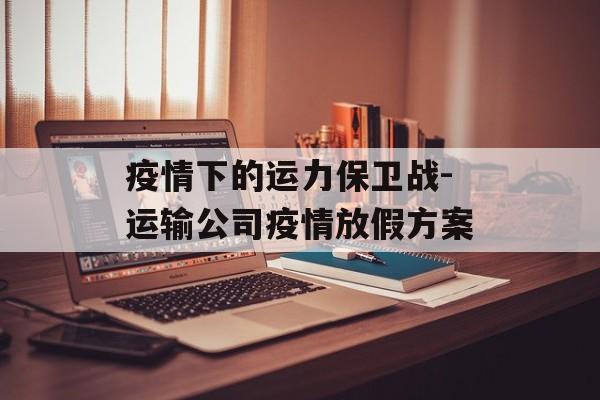 疫情下的运力保卫战-运输公司疫情放假方案