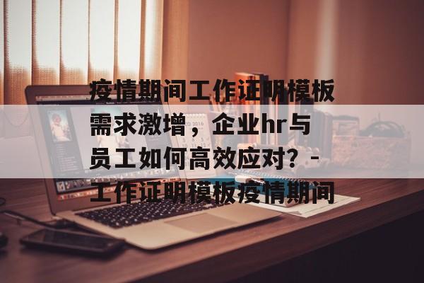 疫情期间工作证明模板需求激增，企业hr与员工如何高效应对？-工作证明模板疫情期间