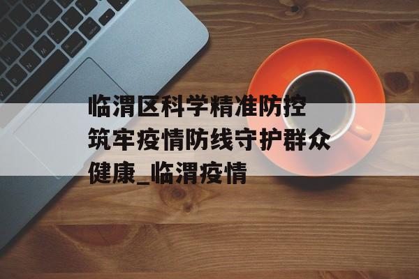 临渭区科学精准防控 筑牢疫情防线守护群众健康_临渭疫情