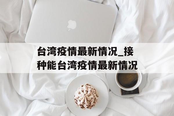 台湾疫情最新情况_接种能台湾疫情最新情况