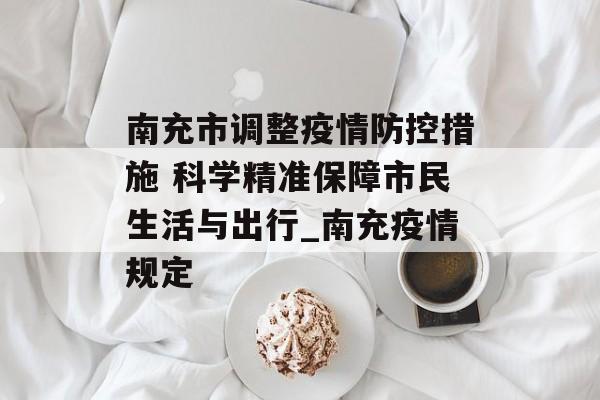 南充市调整疫情防控措施 科学精准保障市民生活与出行_南充疫情规定