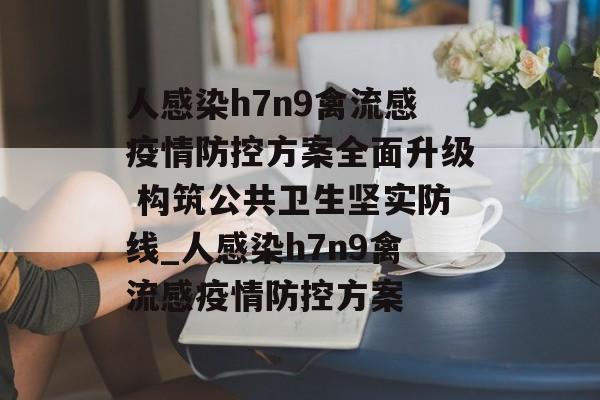 人感染h7n9禽流感疫情防控方案全面升级 构筑公共卫生坚实防线_人感染h7n9禽流感疫情防控方案