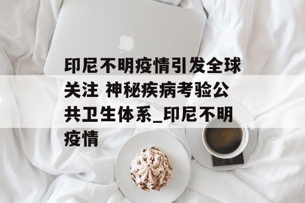 印尼不明疫情引发全球关注 神秘疾病考验公共卫生体系_印尼不明疫情