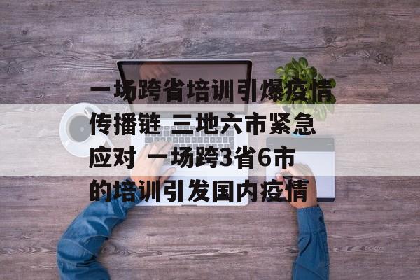 一场跨省培训引爆疫情传播链 三地六市紧急应对 一场跨3省6市的培训引发国内疫情