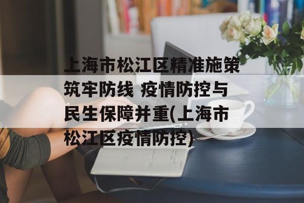 上海市松江区精准施策筑牢防线 疫情防控与民生保障并重(上海市松江区疫情防控)