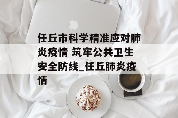 任丘市科学精准应对肺炎疫情 筑牢公共卫生安全防线_任丘肺炎疫情