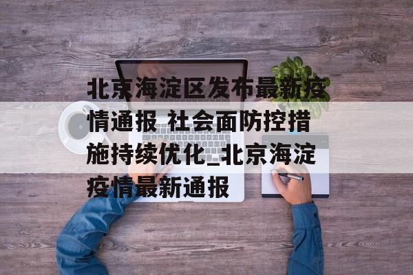 北京海淀区发布最新疫情通报 社会面防控措施持续优化_北京海淀疫情最新通报