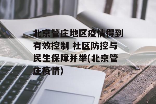 北京管庄地区疫情得到有效控制 社区防控与民生保障并举(北京管庄疫情)