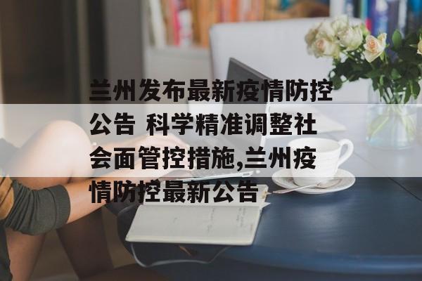 兰州发布最新疫情防控公告 科学精准调整社会面管控措施,兰州疫情防控最新公告