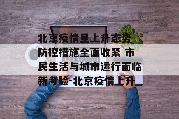 北京疫情呈上升态势 防控措施全面收紧 市民生活与城市运行面临新考验-北京疫情上升