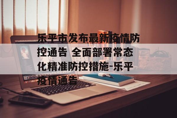 乐平市发布最新疫情防控通告 全面部署常态化精准防控措施-乐平疫情通告