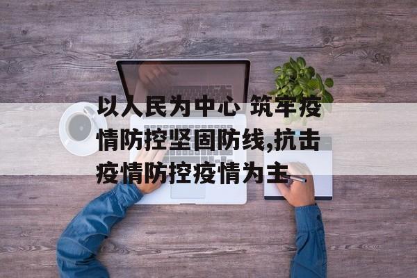以人民为中心 筑牢疫情防控坚固防线,抗击疫情防控疫情为主