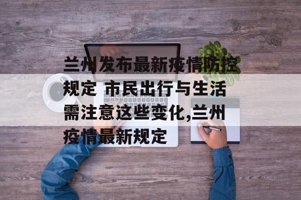 兰州发布最新疫情防控规定 市民出行与生活需注意这些变化,兰州疫情最新规定
