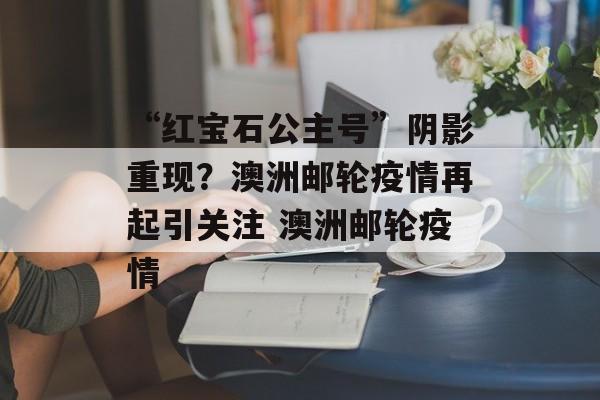 “红宝石公主号”阴影重现？澳洲邮轮疫情再起引关注 澳洲邮轮疫情