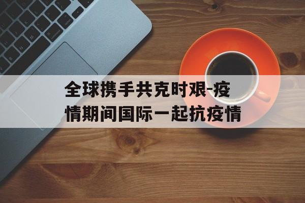 全球携手共克时艰-疫情期间国际一起抗疫情