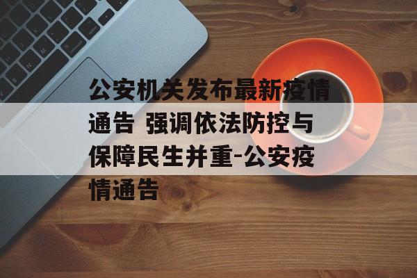 公安机关发布最新疫情通告 强调依法防控与保障民生并重-公安疫情通告
