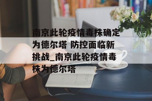 南京此轮疫情毒株确定为德尔塔 防控面临新挑战_南京此轮疫情毒株为德尔塔