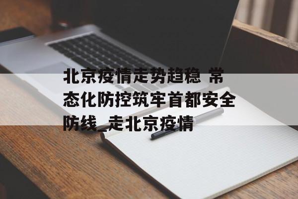 北京疫情走势趋稳 常态化防控筑牢首都安全防线_走北京疫情