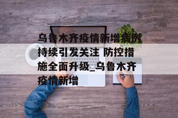 乌鲁木齐疫情新增病例持续引发关注 防控措施全面升级_乌鲁木齐疫情新增