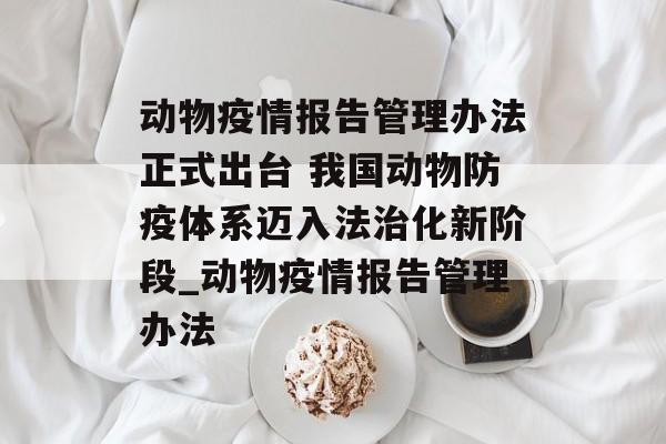 动物疫情报告管理办法正式出台 我国动物防疫体系迈入法治化新阶段_动物疫情报告管理办法