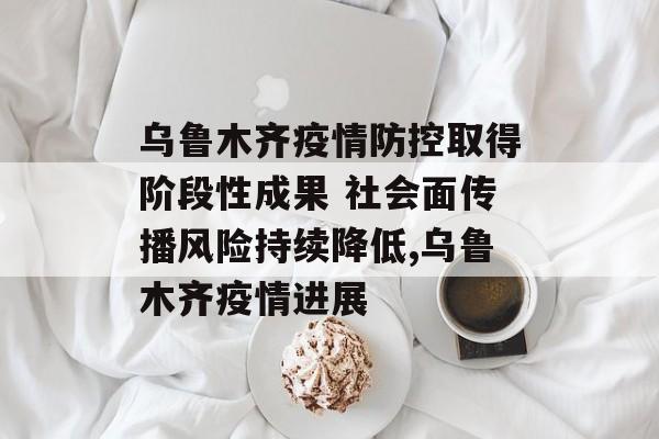 乌鲁木齐疫情防控取得阶段性成果 社会面传播风险持续降低,乌鲁木齐疫情进展