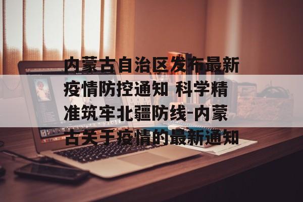内蒙古自治区发布最新疫情防控通知 科学精准筑牢北疆防线-内蒙古关于疫情的最新通知