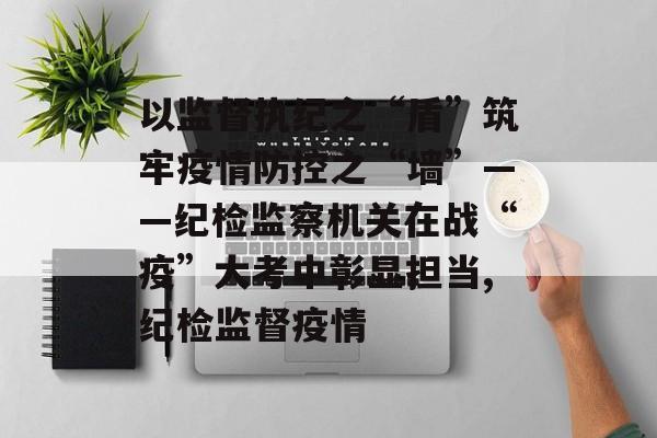 以监督执纪之“盾”筑牢疫情防控之“墙”——纪检监察机关在战“疫”大考中彰显担当,纪检监督疫情