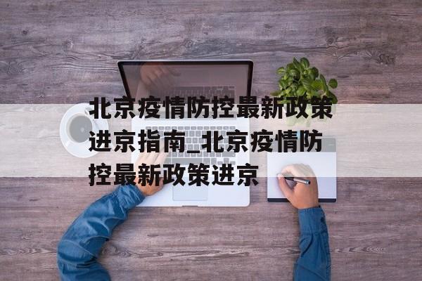 北京疫情防控最新政策进京指南_北京疫情防控最新政策进京