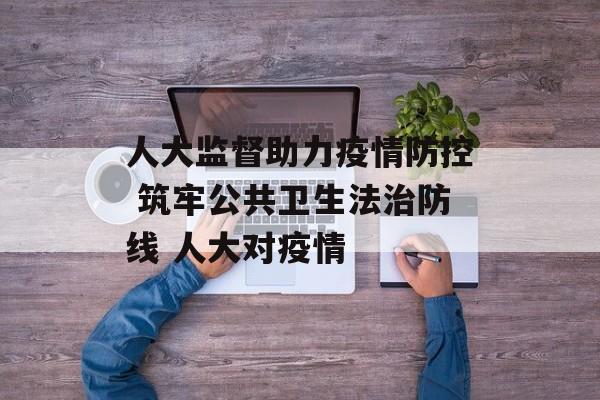 人大监督助力疫情防控 筑牢公共卫生法治防线 人大对疫情