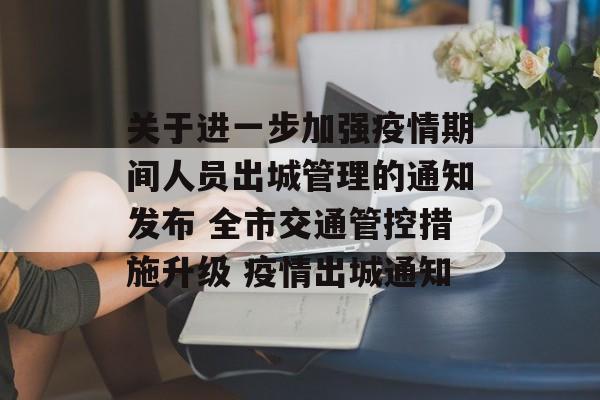 关于进一步加强疫情期间人员出城管理的通知发布 全市交通管控措施升级 疫情出城通知