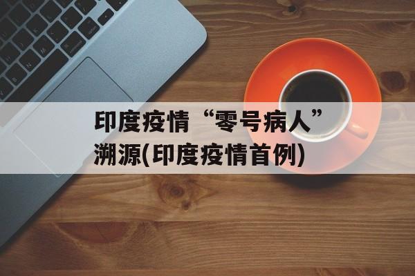 印度疫情“零号病人”溯源(印度疫情首例)