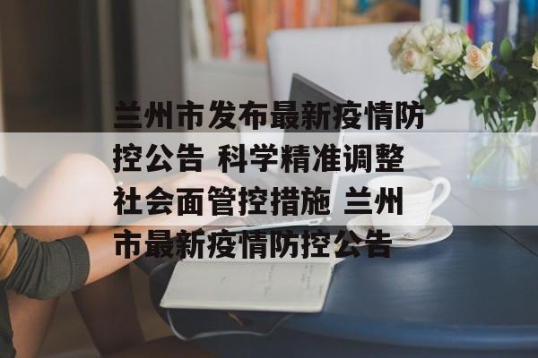 兰州市发布最新疫情防控公告 科学精准调整社会面管控措施 兰州市最新疫情防控公告