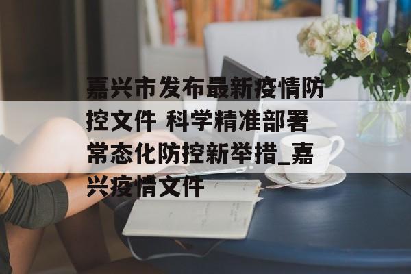 嘉兴市发布最新疫情防控文件 科学精准部署常态化防控新举措_嘉兴疫情文件