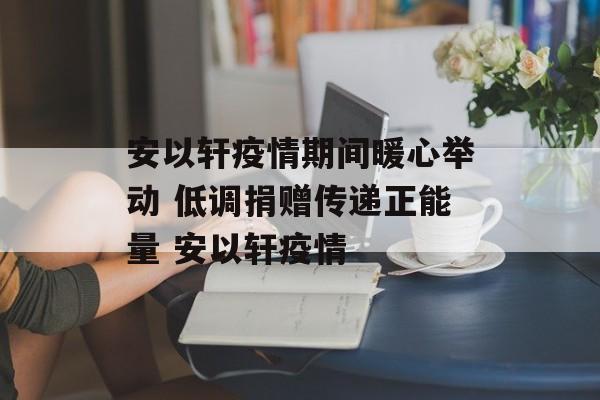 安以轩疫情期间暖心举动 低调捐赠传递正能量 安以轩疫情
