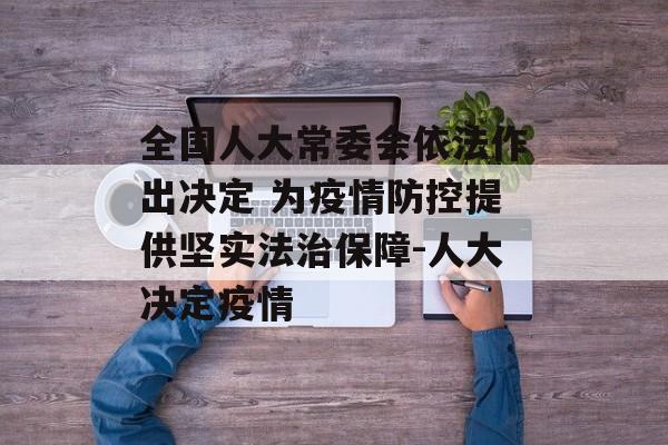 全国人大常委会依法作出决定 为疫情防控提供坚实法治保障-人大决定疫情