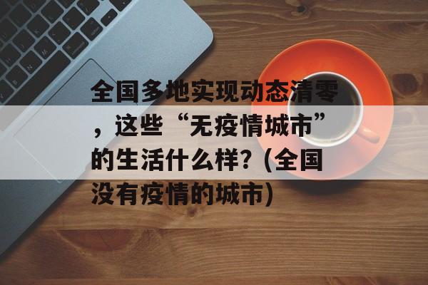 全国多地实现动态清零，这些“无疫情城市”的生活什么样？(全国没有疫情的城市)