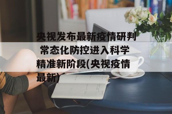 央视发布最新疫情研判 常态化防控进入科学精准新阶段(央视疫情最新)