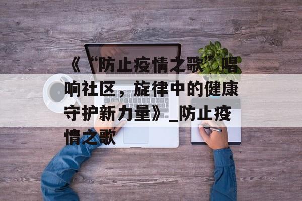 《“防止疫情之歌”唱响社区，旋律中的健康守护新力量》_防止疫情之歌