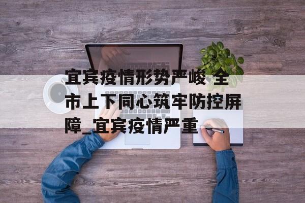 宜宾疫情形势严峻 全市上下同心筑牢防控屏障_宜宾疫情严重