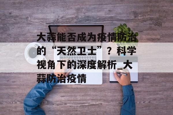 大蒜能否成为疫情防治的“天然卫士”？科学视角下的深度解析_大蒜防治疫情