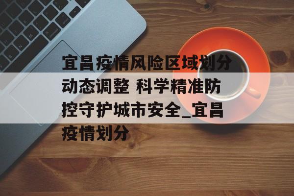 宜昌疫情风险区域划分动态调整 科学精准防控守护城市安全_宜昌疫情划分
