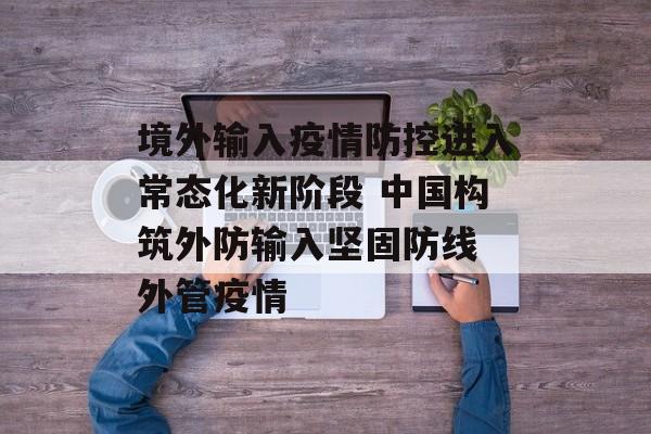 境外输入疫情防控进入常态化新阶段 中国构筑外防输入坚固防线 外管疫情