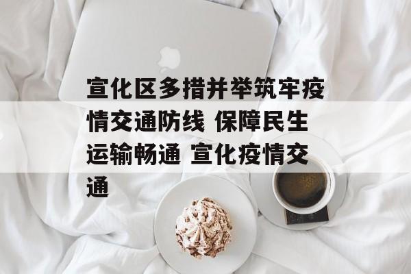 宣化区多措并举筑牢疫情交通防线 保障民生运输畅通 宣化疫情交通