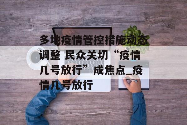 多地疫情管控措施动态调整 民众关切“疫情几号放行”成焦点_疫情几号放行